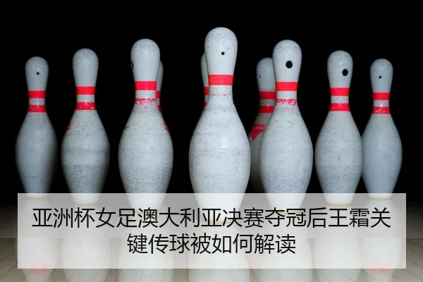 亚洲杯女足澳大利亚决赛夺冠后王霜关键传球被如何解读